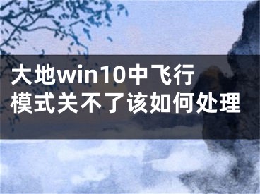 大地win10中飛行模式關(guān)不了該如何處理