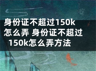 身份證不超過(guò)150k怎么弄 身份證不超過(guò)150k怎么弄方法