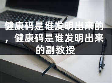 健康碼是誰發(fā)明出來的，健康碼是誰發(fā)明出來的副教授