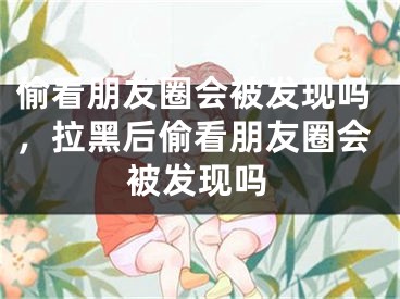 偷看朋友圈會被發(fā)現(xiàn)嗎，拉黑后偷看朋友圈會被發(fā)現(xiàn)嗎