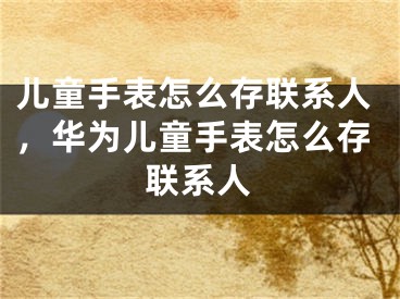 兒童手表怎么存聯(lián)系人，華為兒童手表怎么存聯(lián)系人