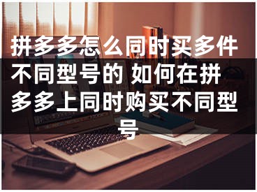 拼多多怎么同時買多件不同型號的 如何在拼多多上同時購買不同型號