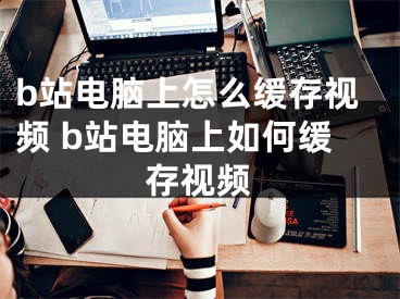 b站電腦上怎么緩存視頻 b站電腦上如何緩存視頻