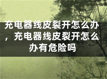 充電器線皮裂開怎么辦，充電器線皮裂開怎么辦有危險(xiǎn)嗎