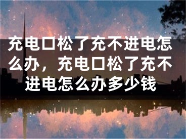 充電口松了充不進電怎么辦，充電口松了充不進電怎么辦多少錢