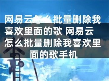 網(wǎng)易云怎么批量刪除我喜歡里面的歌 網(wǎng)易云怎么批量刪除我喜歡里面的歌手機(jī)