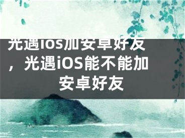 光遇ios加安卓好友，光遇iOS能不能加安卓好友