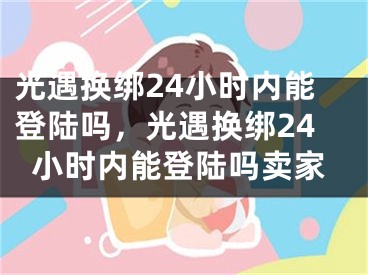 光遇換綁24小時(shí)內(nèi)能登陸嗎，光遇換綁24小時(shí)內(nèi)能登陸嗎賣家