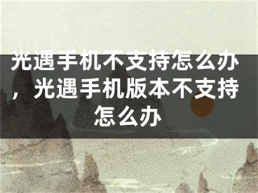 光遇手機不支持怎么辦，光遇手機版本不支持怎么辦