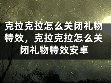 克拉克拉怎么關閉禮物特效，克拉克拉怎么關閉禮物特效安卓