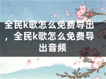 全民k歌怎么免費(fèi)導(dǎo)出，全民k歌怎么免費(fèi)導(dǎo)出音頻