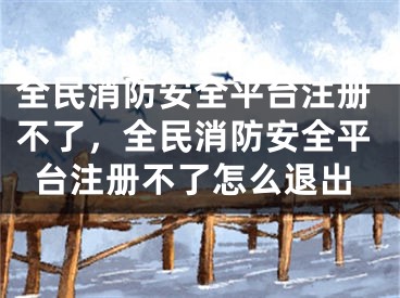 全民消防安全平臺(tái)注冊(cè)不了，全民消防安全平臺(tái)注冊(cè)不了怎么退出