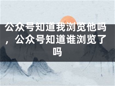 公眾號(hào)知道我瀏覽他嗎，公眾號(hào)知道誰(shuí)瀏覽了嗎