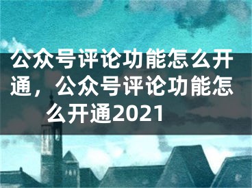 公眾號評論功能怎么開通，公眾號評論功能怎么開通2021