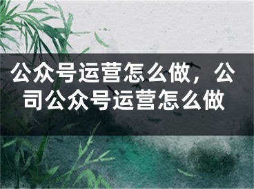 公眾號運營怎么做，公司公眾號運營怎么做