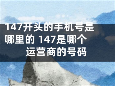 147開頭的手機號是哪里的 147是哪個運營商的號碼