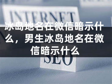 冰島地名在微信暗示什么，男生冰島地名在微信暗示什么