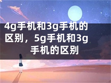 4g手機和3g手機的區(qū)別，5g手機和3g手機的區(qū)別