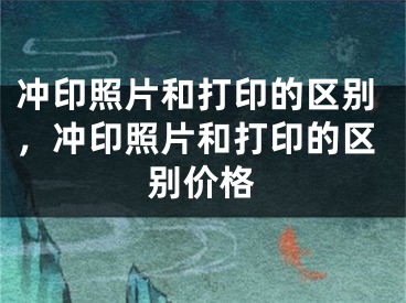 沖印照片和打印的區(qū)別，沖印照片和打印的區(qū)別價(jià)格