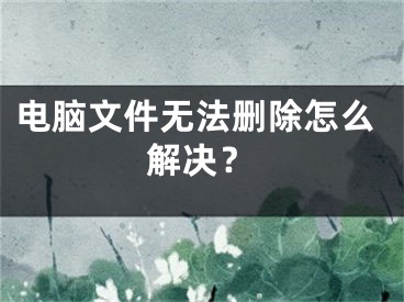 電腦文件無(wú)法刪除怎么解決？