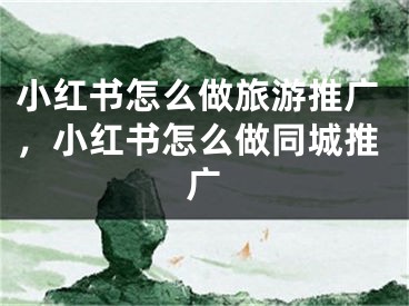 小紅書怎么做旅游推廣，小紅書怎么做同城推廣