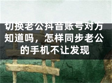 切換老公抖音賬號對方知道嗎，怎樣同步老公的手機不讓發(fā)現(xiàn)