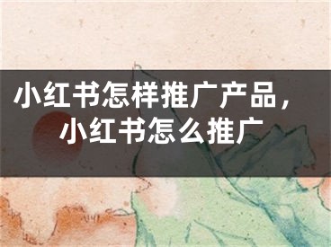 小紅書怎樣推廣產品，小紅書怎么推廣