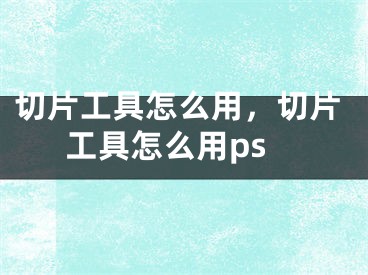 切片工具怎么用，切片工具怎么用ps