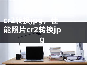 cr2轉(zhuǎn)換jpg，佳能照片cr2轉(zhuǎn)換jpg