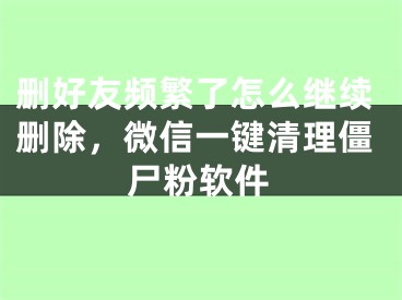 刪好友頻繁了怎么繼續(xù)刪除，微信一鍵清理僵尸粉軟件