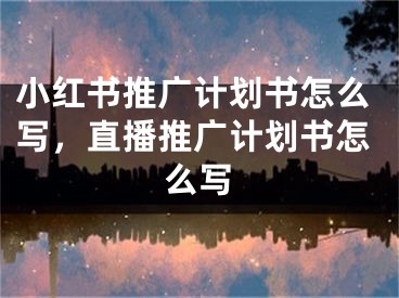 小紅書推廣計劃書怎么寫，直播推廣計劃書怎么寫