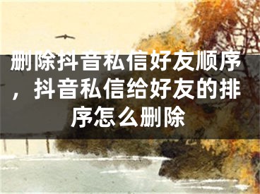 刪除抖音私信好友順序，抖音私信給好友的排序怎么刪除