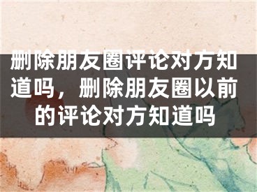 刪除朋友圈評(píng)論對(duì)方知道嗎，刪除朋友圈以前的評(píng)論對(duì)方知道嗎