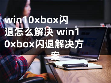 win10xbox閃退怎么解決 win10xbox閃退解決方案