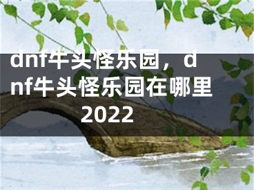 dnf牛頭怪樂園，dnf牛頭怪樂園在哪里2022