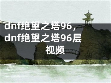 dnf絕望之塔96，dnf絕望之塔96層視頻