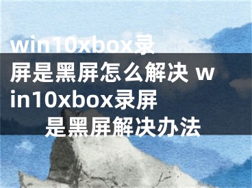 win10xbox錄屏是黑屏怎么解決 win10xbox錄屏是黑屏解決辦法