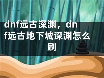 dnf遠(yuǎn)古深淵，dnf遠(yuǎn)古地下城深淵怎么刷