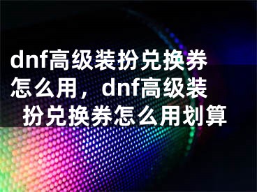 dnf高級裝扮兌換券怎么用，dnf高級裝扮兌換券怎么用劃算