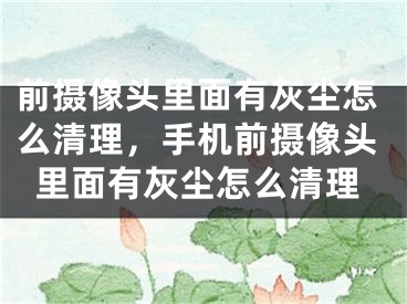 前攝像頭里面有灰塵怎么清理，手機前攝像頭里面有灰塵怎么清理