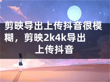 剪映導(dǎo)出上傳抖音很模糊，剪映2k4k導(dǎo)出上傳抖音