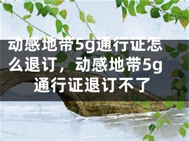 動(dòng)感地帶5g通行證怎么退訂，動(dòng)感地帶5g通行證退訂不了