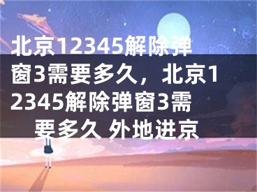 北京12345解除彈窗3需要多久，北京12345解除彈窗3需要多久 外地進京