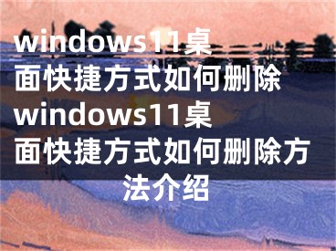 windows11桌面快捷方式如何刪除 windows11桌面快捷方式如何刪除方法介紹