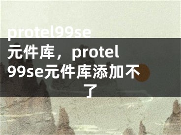 protel99se元件庫(kù)，protel99se元件庫(kù)添加不了