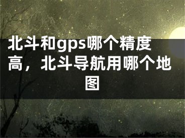 北斗和gps哪個(gè)精度高，北斗導(dǎo)航用哪個(gè)地圖