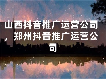 山西抖音推廣運(yùn)營(yíng)公司，鄭州抖音推廣運(yùn)營(yíng)公司