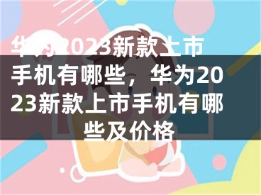 華為2023新款上市手機有哪些，華為2023新款上市手機有哪些及價格