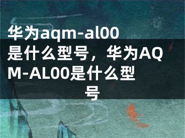 華為aqm-al00是什么型號，華為AQM-AL00是什么型號