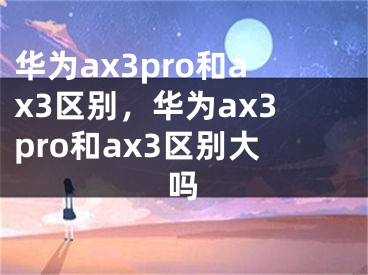 華為ax3pro和ax3區(qū)別，華為ax3pro和ax3區(qū)別大嗎